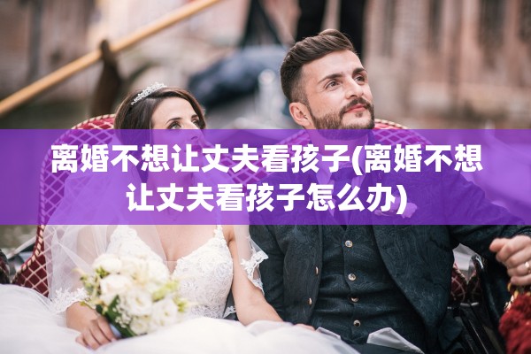 离婚不想让丈夫看孩子(离婚不想让丈夫看孩子怎么办)