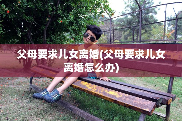 父母要求儿女离婚(父母要求儿女离婚怎么办)
