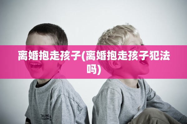 离婚抱走孩子(离婚抱走孩子犯法吗)