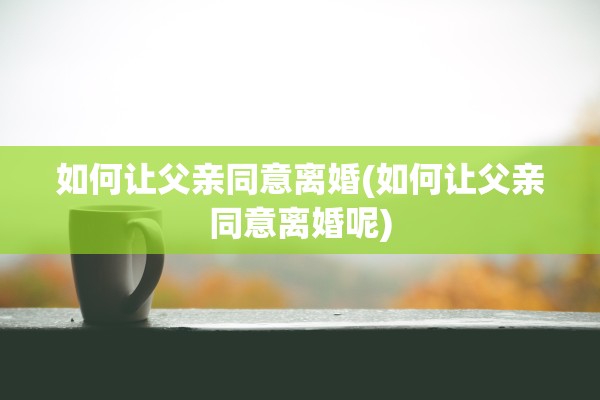 如何让父亲同意离婚(如何让父亲同意离婚呢)