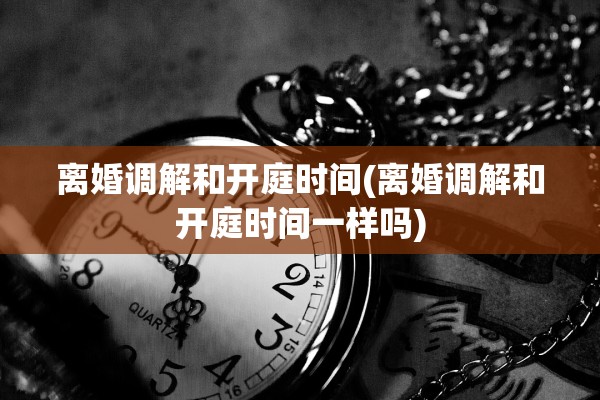 离婚调解和开庭时间(离婚调解和开庭时间一样吗)