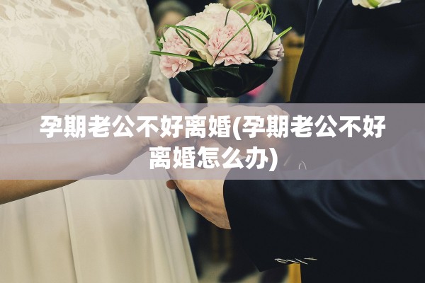 孕期老公不好离婚(孕期老公不好离婚怎么办)