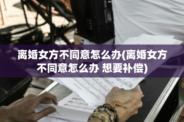 离婚女方不同意怎么办(离婚女方不同意怎么办 想要补偿)