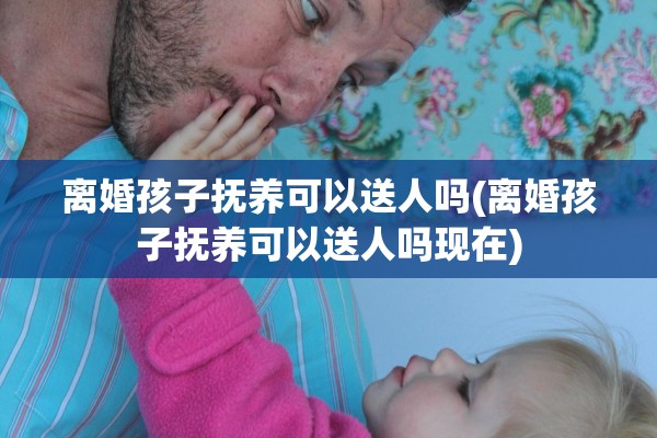 离婚孩子抚养可以送人吗(离婚孩子抚养可以送人吗现在)