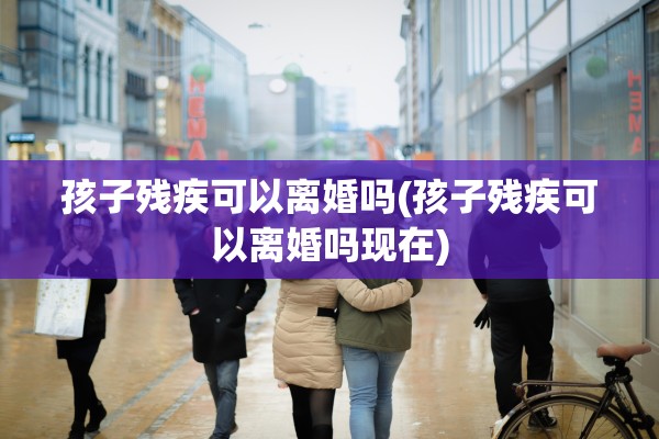 孩子残疾可以离婚吗(孩子残疾可以离婚吗现在)