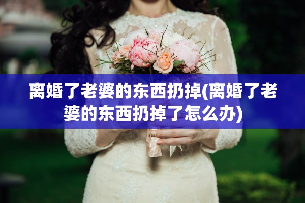 离婚了老婆的东西扔掉(离婚了老婆的东西扔掉了怎么办)