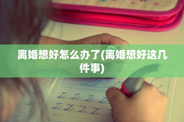 离婚想好怎么办了(离婚想好这几件事)