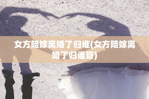 女方陪嫁离婚了归谁(女方陪嫁离婚了归谁管)
