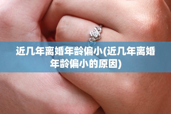 近几年离婚年龄偏小(近几年离婚年龄偏小的原因)