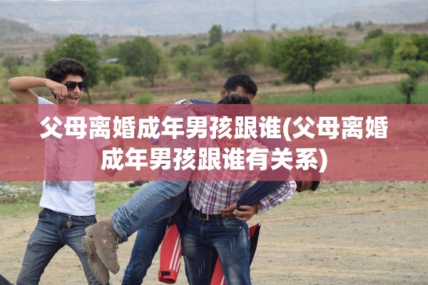 父母离婚成年男孩跟谁(父母离婚成年男孩跟谁有关系)