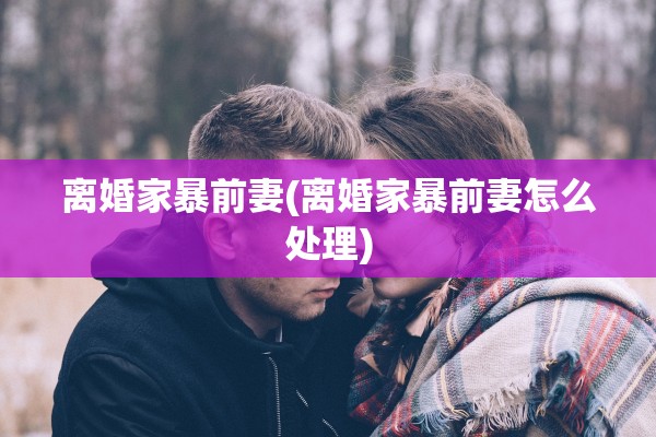 离婚家暴前妻(离婚家暴前妻怎么处理)