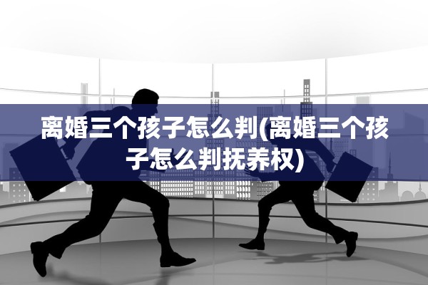 离婚三个孩子怎么判(离婚三个孩子怎么判抚养权)