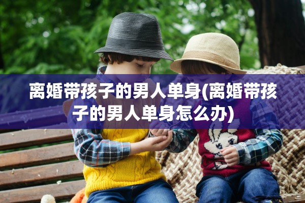 离婚带孩子的男人单身(离婚带孩子的男人单身怎么办)
