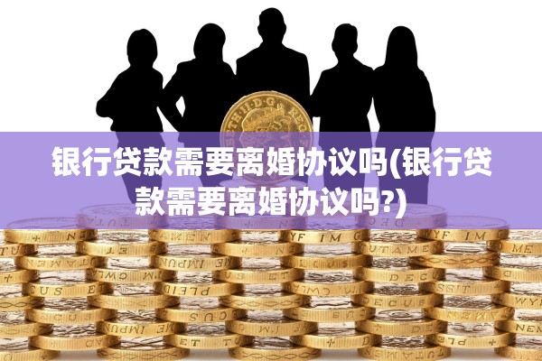 银行贷款需要离婚协议吗(银行贷款需要离婚协议吗?)