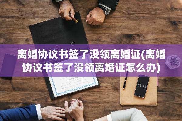 离婚协议书签了没领离婚证(离婚协议书签了没领离婚证怎么办)