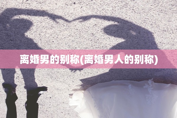 离婚男的别称(离婚男人的别称)