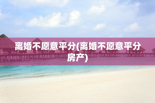 离婚不愿意平分(离婚不愿意平分房产)