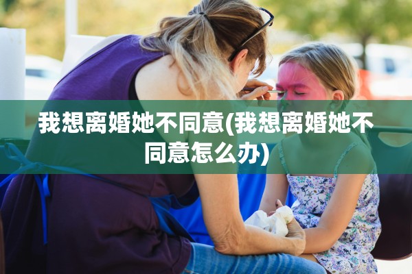 我想离婚她不同意(我想离婚她不同意怎么办)
