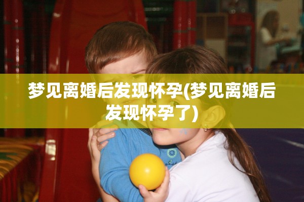 梦见离婚后发现怀孕(梦见离婚后发现怀孕了)