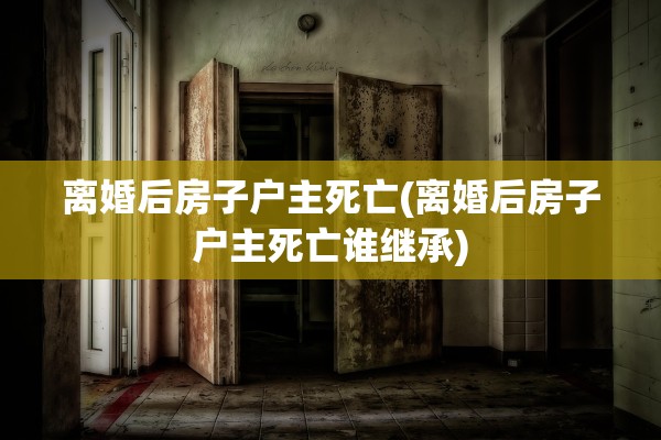 离婚后房子户主死亡(离婚后房子户主死亡谁继承)