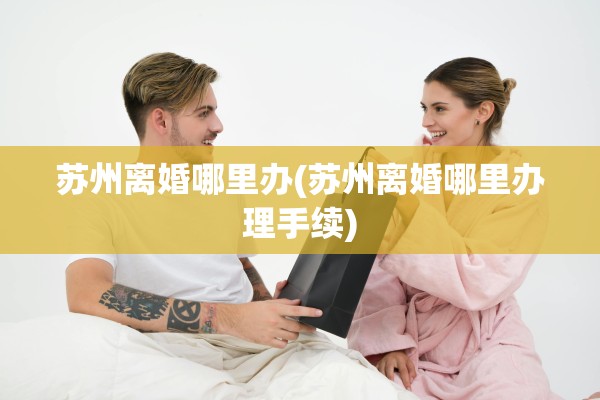 苏州离婚哪里办(苏州离婚哪里办理手续)