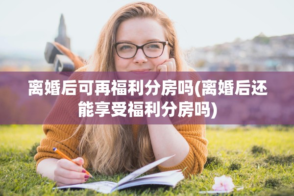 离婚后可再福利分房吗(离婚后还能享受福利分房吗)