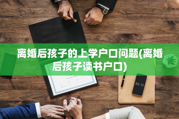离婚后孩子的上学户口问题(离婚后孩子读书户口)