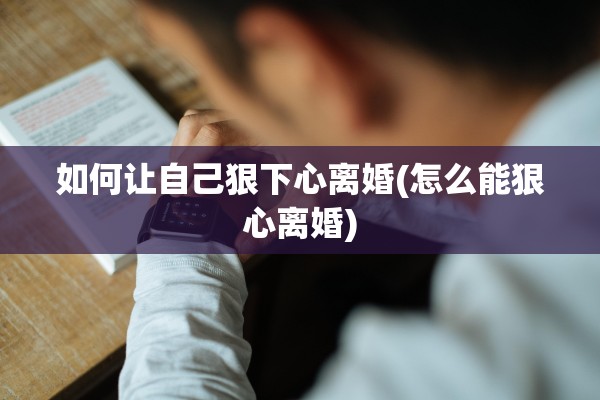 如何让自己狠下心离婚(怎么能狠心离婚)