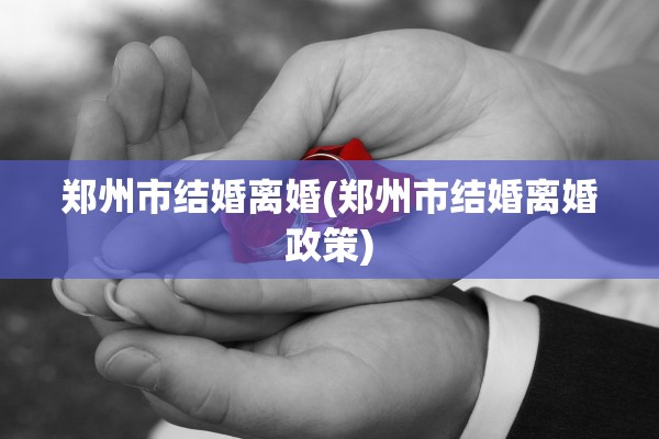 郑州市结婚离婚(郑州市结婚离婚政策)