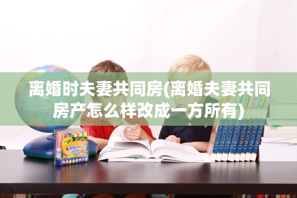 离婚时夫妻共同房(离婚夫妻共同房产怎么样改成一方所有)