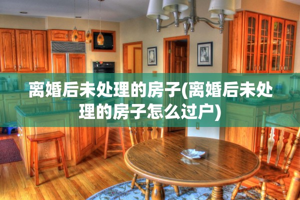 离婚后未处理的房子(离婚后未处理的房子怎么过户)