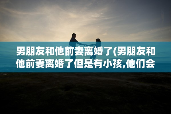 男朋友和他前妻离婚了(男朋友和他前妻离婚了但是有小孩,他们会有性生活吗)
