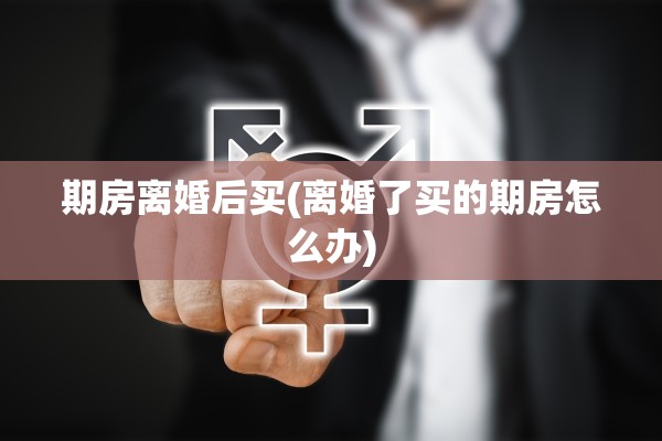 期房离婚后买(离婚了买的期房怎么办)