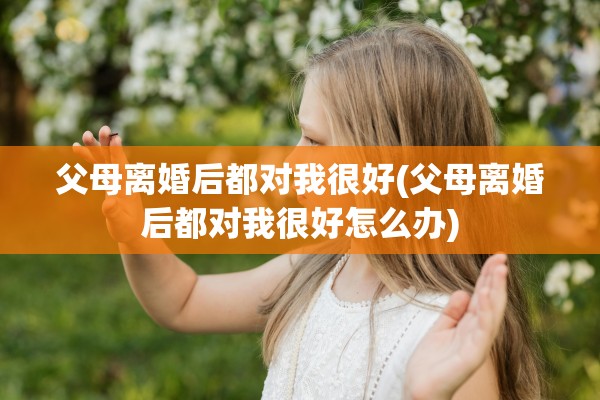 父母离婚后都对我很好(父母离婚后都对我很好怎么办)