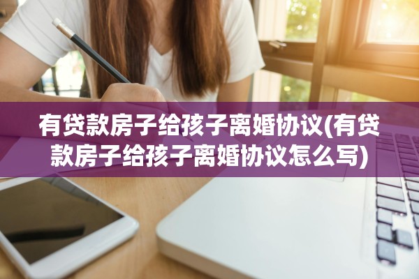 有贷款房子给孩子离婚协议(有贷款房子给孩子离婚协议怎么写)