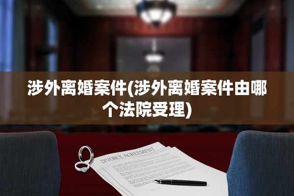 涉外离婚案件(涉外离婚案件由哪个法院受理)