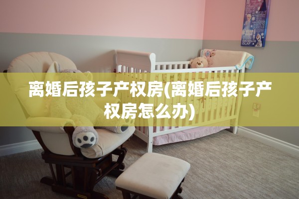 离婚后孩子产权房(离婚后孩子产权房怎么办)
