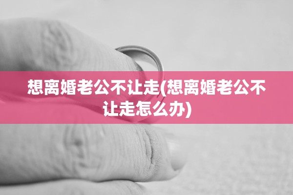 想离婚老公不让走(想离婚老公不让走怎么办)