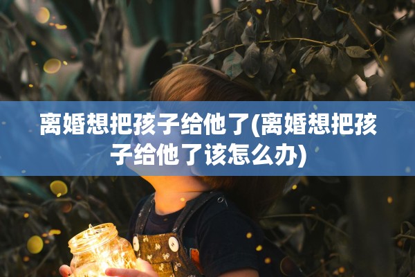离婚想把孩子给他了(离婚想把孩子给他了该怎么办)