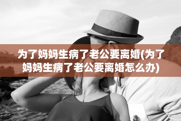 为了妈妈生病了老公要离婚(为了妈妈生病了老公要离婚怎么办)