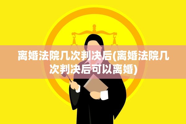 离婚法院几次判决后(离婚法院几次判决后可以离婚)