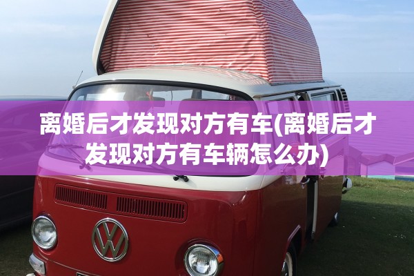 离婚后才发现对方有车(离婚后才发现对方有车辆怎么办)