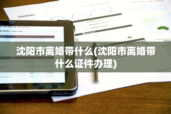 沈阳市离婚带什么(沈阳市离婚带什么证件办理)