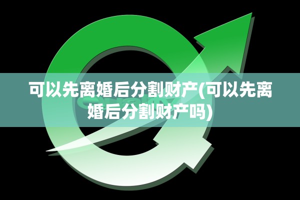 可以先离婚后分割财产(可以先离婚后分割财产吗)