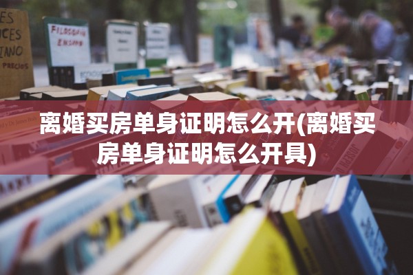 离婚买房单身证明怎么开(离婚买房单身证明怎么开具)