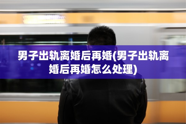 男子出轨离婚后再婚(男子出轨离婚后再婚怎么处理)
