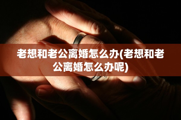 老想和老公离婚怎么办(老想和老公离婚怎么办呢)