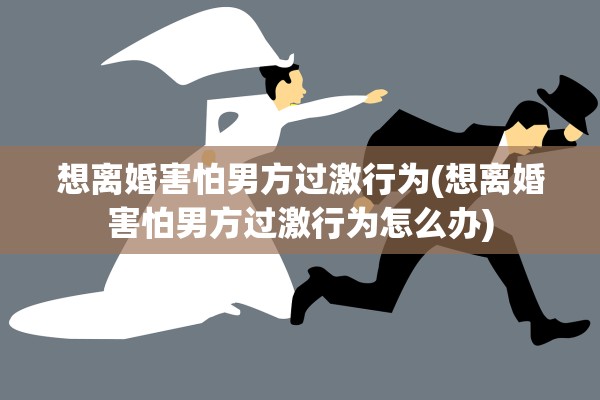想离婚害怕男方过激行为(想离婚害怕男方过激行为怎么办)