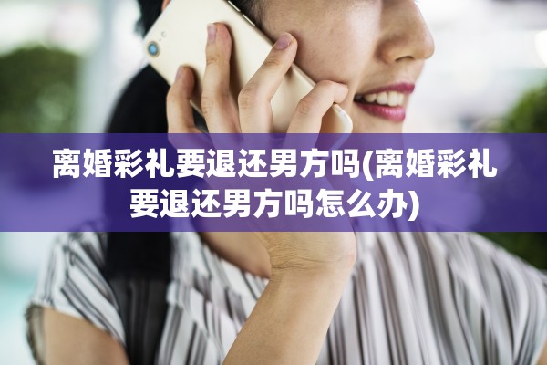 离婚彩礼要退还男方吗(离婚彩礼要退还男方吗怎么办)