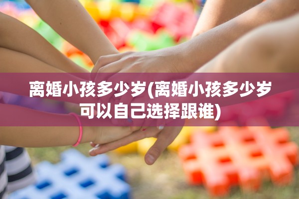 离婚小孩多少岁(离婚小孩多少岁可以自己选择跟谁)